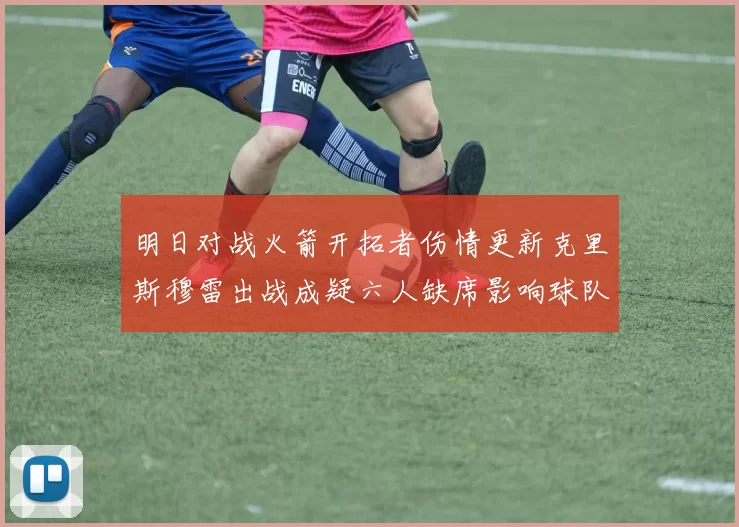 明日对战火箭开拓者伤情更新克里斯穆雷出战成疑六人缺席影响球队实力