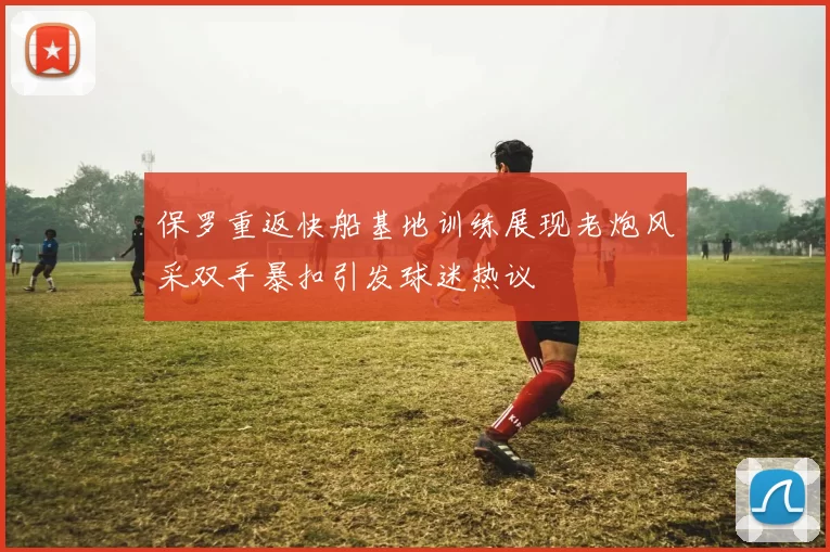 保罗重返快船基地训练展现老炮风采双手暴扣引发球迷热议