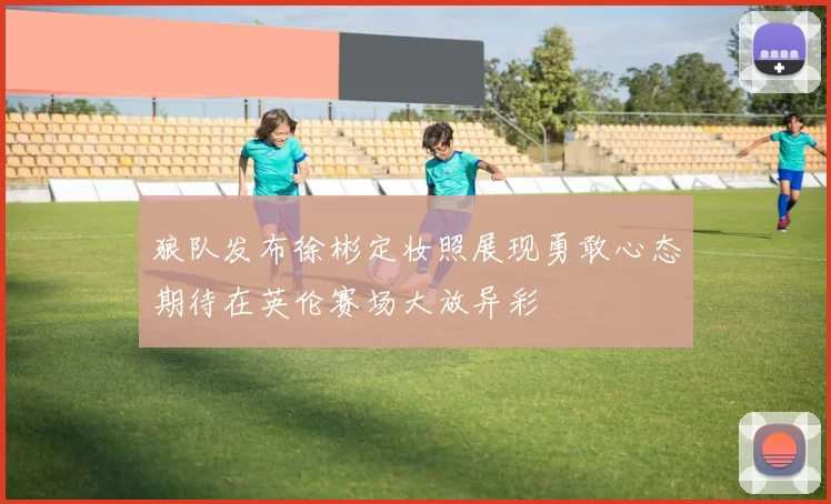 狼队发布徐彬定妆照展现勇敢心态期待在英伦赛场大放异彩